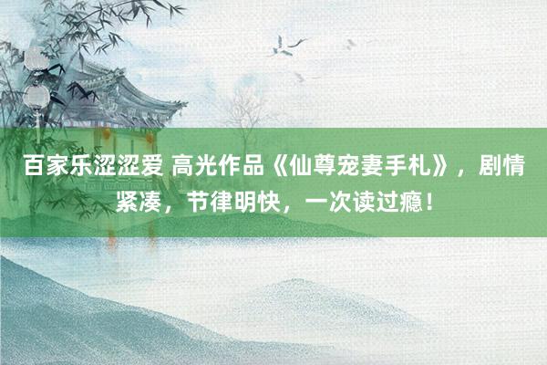 百家乐涩涩爱 高光作品《仙尊宠妻手札》，剧情紧凑，节律明快，一次读过瘾！