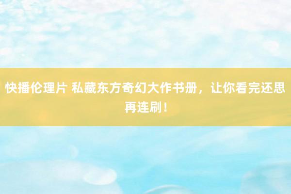 快播伦理片 私藏东方奇幻大作书册，让你看完还思再连刷！