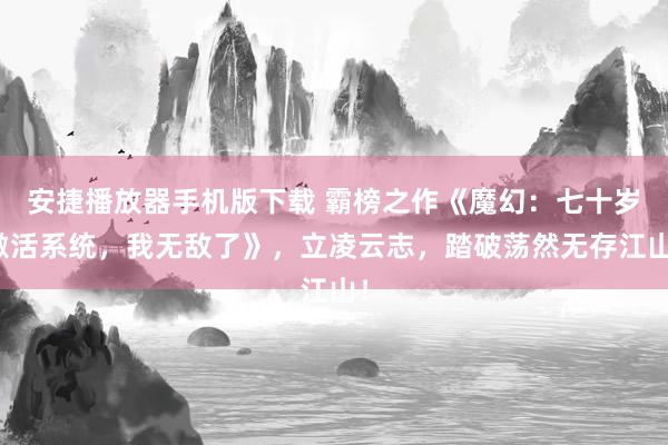 安捷播放器手机版下载 霸榜之作《魔幻：七十岁激活系统，我无敌了》，立凌云志，踏破荡然无存江山！