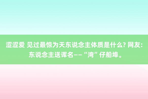 涩涩爱 见过最惊为天东说念主体质是什么? 网友: 东说念主送诨名——“湾”仔船埠。
