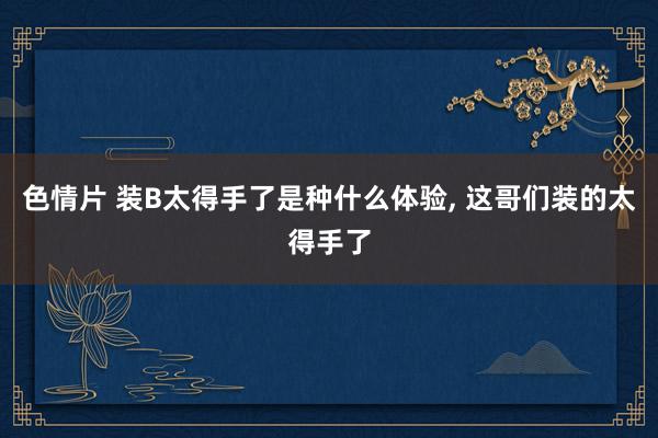 色情片 装B太得手了是种什么体验, 这哥们装的太得手了