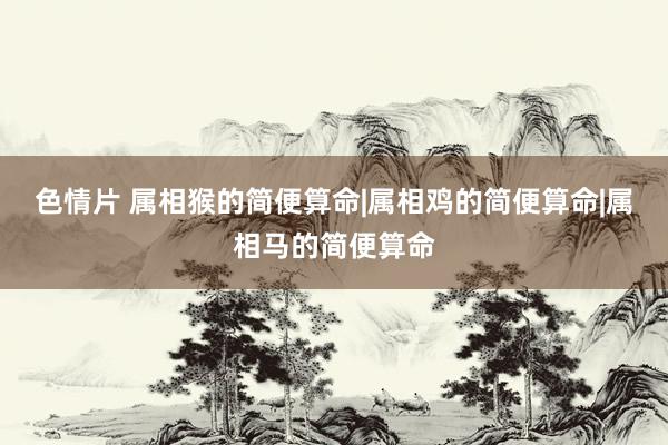 色情片 属相猴的简便算命|属相鸡的简便算命|属相马的简便算命