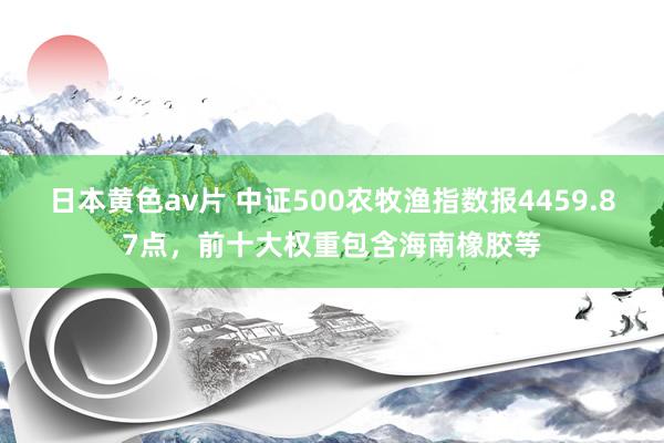 日本黄色av片 中证500农牧渔指数报4459.87点，前十大权重包含海南橡胶等