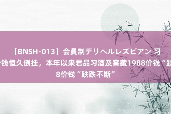 【BNSH-013】会員制デリヘルレズビアン 习酒产物价钱恒久倒挂，本年以来君品习酒及窖藏1988价钱“跌跌不断”