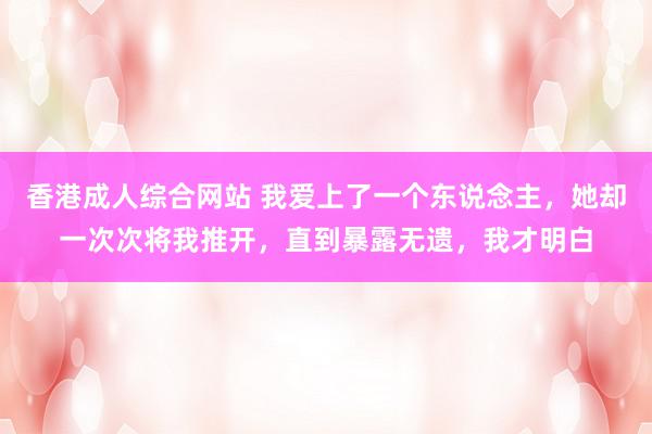香港成人综合网站 我爱上了一个东说念主，她却一次次将我推开，直到暴露无遗，我才明白