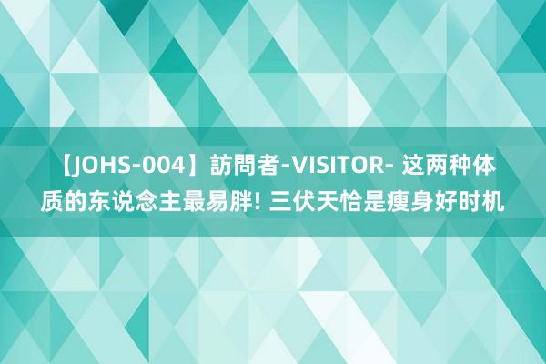 【JOHS-004】訪問者-VISITOR- 这两种体质的东说念主最易胖! 三伏天恰是瘦身好时机
