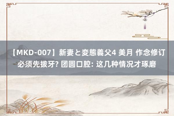 【MKD-007】新妻と変態義父4 美月 作念修订必须先拔牙? 团圆口腔: 这几种情况才琢磨