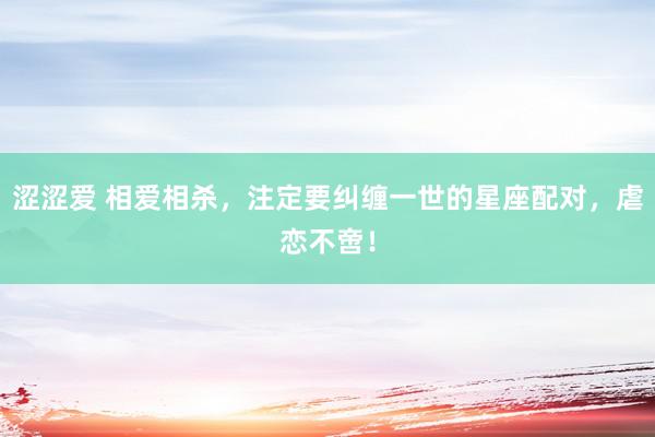 涩涩爱 相爱相杀，注定要纠缠一世的星座配对，虐恋不啻！