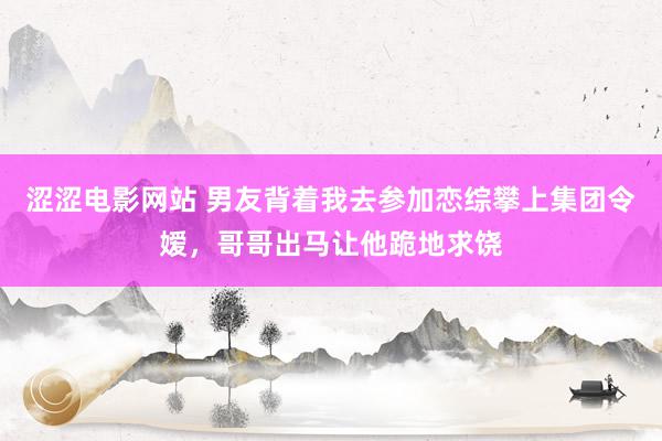 涩涩电影网站 男友背着我去参加恋综攀上集团令嫒，哥哥出马让他跪地求饶