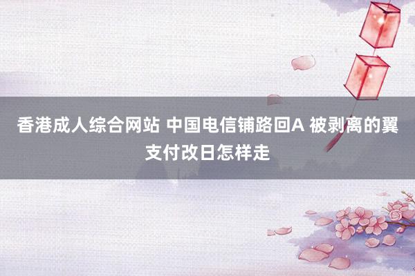 香港成人综合网站 中国电信铺路回A 被剥离的翼支付改日怎样走