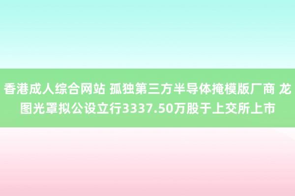 香港成人综合网站 孤独第三方半导体掩模版厂商 龙图光罩拟公设立行3337.50万股于上交所上市