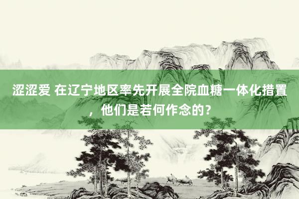 涩涩爱 在辽宁地区率先开展全院血糖一体化措置，他们是若何作念的？