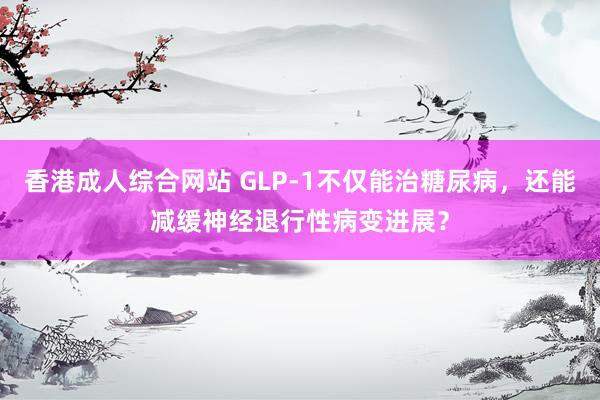 香港成人综合网站 GLP-1不仅能治糖尿病，还能减缓神经退行性病变进展？
