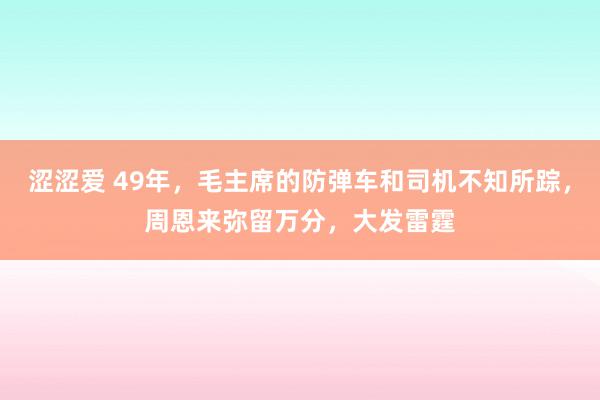 涩涩爱 49年，毛主席的防弹车和司机不知所踪，周恩来弥留万分，大发雷霆