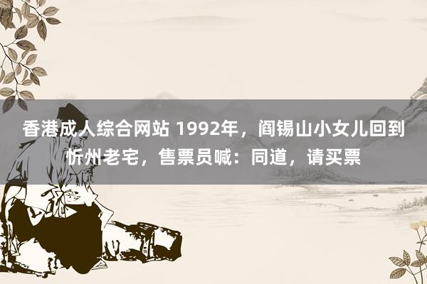 香港成人综合网站 1992年，阎锡山小女儿回到忻州老宅，售票员喊：同道，请买票