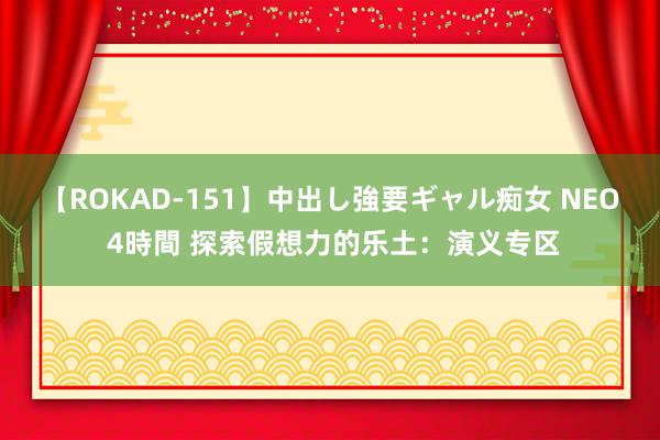 【ROKAD-151】中出し強要ギャル痴女 NEO 4時間 探索假想力的乐土：演义专区