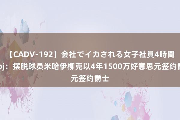 【CADV-192】会社でイカされる女子社員4時間 Woj：摆脱球员米哈伊柳克以4年1500万好意思元签约爵士