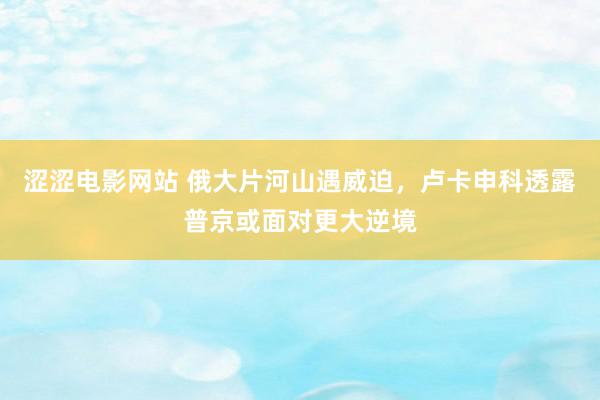 涩涩电影网站 俄大片河山遇威迫，卢卡申科透露普京或面对更大逆境