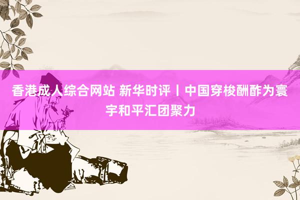 香港成人综合网站 新华时评丨中国穿梭酬酢为寰宇和平汇团聚力