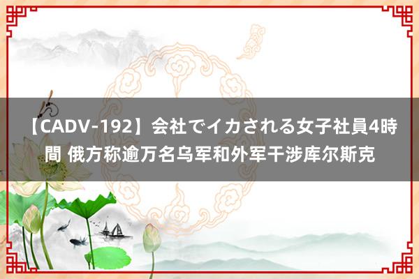 【CADV-192】会社でイカされる女子社員4時間 俄方称逾万名乌军和外军干涉库尔斯克