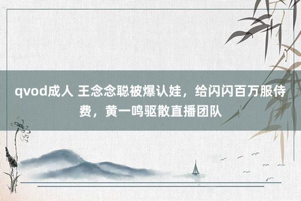 qvod成人 王念念聪被爆认娃，给闪闪百万服侍费，黄一鸣驱散直播团队