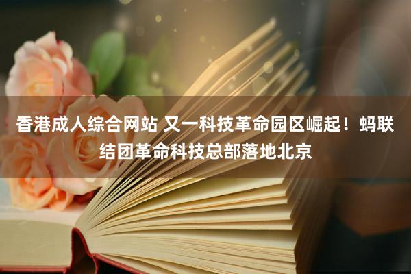 香港成人综合网站 又一科技革命园区崛起！蚂联结团革命科技总部落地北京