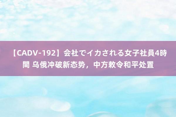 【CADV-192】会社でイカされる女子社員4時間 乌俄冲破新态势，中方敕令和平处置