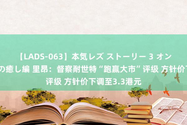 【LADS-063】本気レズ ストーリー 3 オンナだけの秘密の癒し編 里昂：督察耐世特“跑赢大市”评级 方针价下调至3.3港元