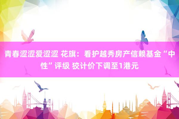 青春涩涩爱涩涩 花旗：看护越秀房产信赖基金“中性”评级 狡计价下调至1港元