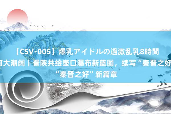 【CSV-005】爆乳アイドルの過激乱乳8時間 千秋一河大潮阔丨晋陕共绘壶口瀑布新蓝图，续写“秦晋之好”新篇章