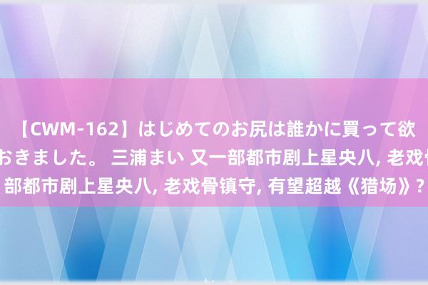 【CWM-162】はじめてのお尻は誰かに買って欲しくて今日までとっておきました。 三浦まい 又一部都市剧上星央八, 老戏骨镇守, 有望超越《猎场》?