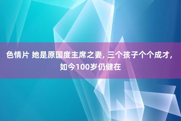 色情片 她是原国度主席之妻, 三个孩子个个成才, 如今100岁仍健在