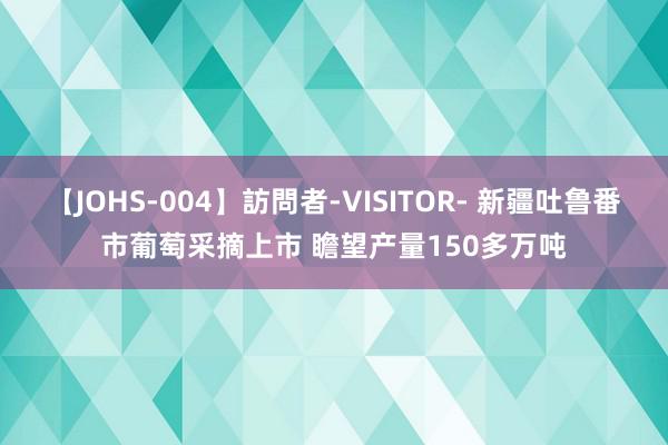 【JOHS-004】訪問者-VISITOR- 新疆吐鲁番市葡萄采摘上市 瞻望产量150多万吨