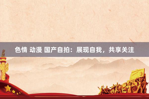 色情 动漫 国产自拍：展现自我，共享关注