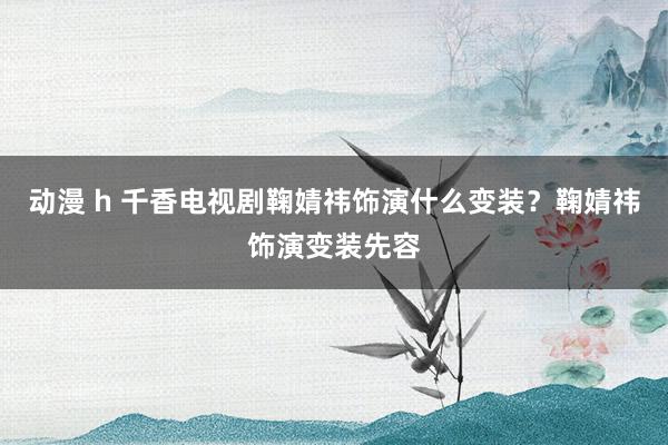 动漫 h 千香电视剧鞠婧祎饰演什么变装？鞠婧祎饰演变装先容