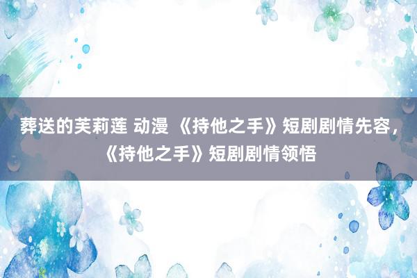 葬送的芙莉莲 动漫 《持他之手》短剧剧情先容，《持他之手》短剧剧情领悟