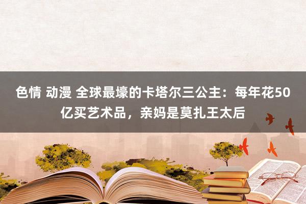 色情 动漫 全球最壕的卡塔尔三公主：每年花50亿买艺术品，亲妈是莫扎王太后