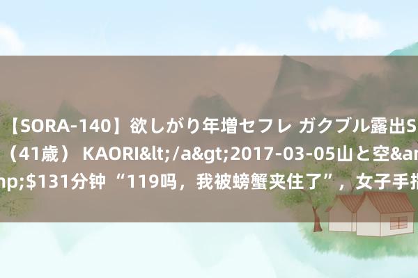【SORA-140】欲しがり年増セフレ ガクブル露出SEX かおりサン（41歳） KAORI</a>2017-03-05山と空&$131分钟 “119吗，我被螃蟹夹住了”，女子手指被蟹钳夹住苦求消防破拆