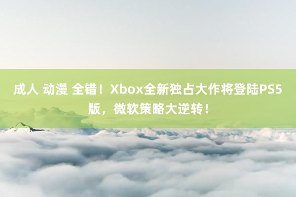 成人 动漫 全错！Xbox全新独占大作将登陆PS5版，微软策略大逆转！