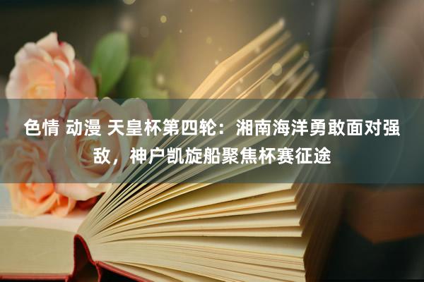 色情 动漫 天皇杯第四轮：湘南海洋勇敢面对强敌，神户凯旋船聚焦杯赛征途