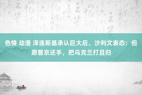 色情 动漫 泽连斯基承认巨大后，沙利文表态：但愿普京还手，把乌克兰打且归
