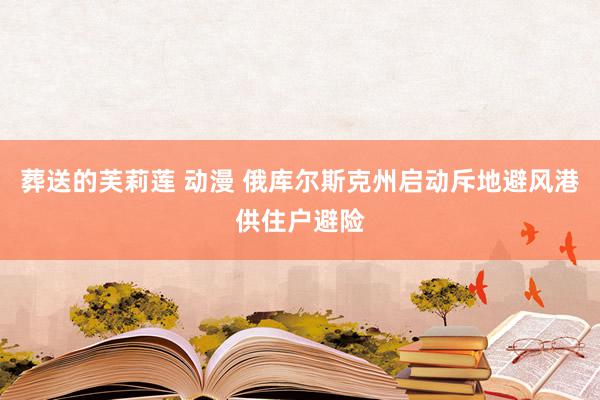 葬送的芙莉莲 动漫 俄库尔斯克州启动斥地避风港供住户避险