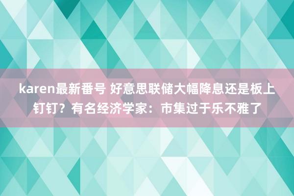 karen最新番号 好意思联储大幅降息还是板上钉钉？有名经济学家：市集过于乐不雅了