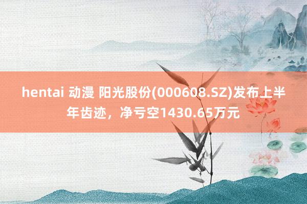 hentai 动漫 阳光股份(000608.SZ)发布上半年齿迹，净亏空1430.65万元