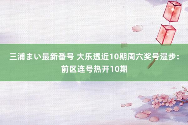 三浦まい最新番号 大乐透近10期周六奖号漫步：前区连号热开10期