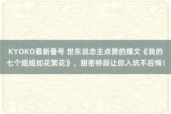 KYOKO最新番号 世东说念主点赞的爆文《我的七个姐姐如花繁花》，甜密桥段让你入坑不后悔！
