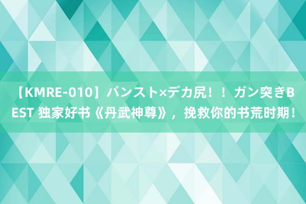 【KMRE-010】パンスト×デカ尻！！ガン突きBEST 独家好书《丹武神尊》，挽救你的书荒时期！