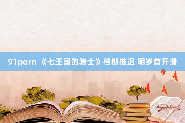 91porn 《七王国的骑士》档期推迟 明岁首开播