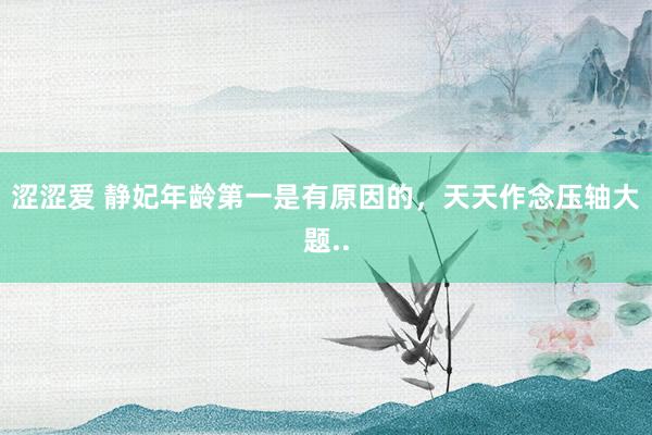 涩涩爱 静妃年龄第一是有原因的，天天作念压轴大题..