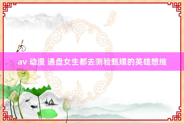 av 动漫 通盘女生都去测验甄嬛的英雄想维